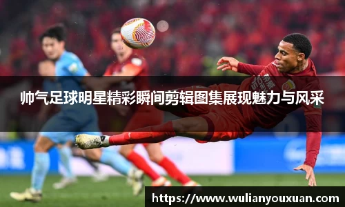 帅气足球明星精彩瞬间剪辑图集展现魅力与风采